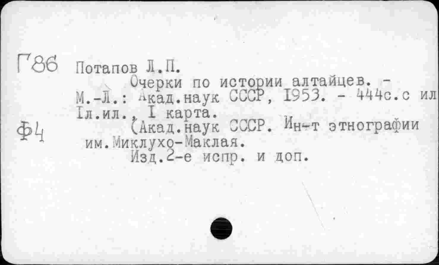 ﻿Іл .ил
им. .Миклухо-Маклая.
Г<06 Потапов Л.П.
Очерки по истории алтайцев. -М.-Л.: ^кад.наук СССР, 1953. - 444с.с ил Іл.ил.. I карта. _____ и
<ЬЬ	(Акад.наук СССР. Ин-т этнографии
им. Миклухо-Маклая.
Изд.2-е испр. и доп.